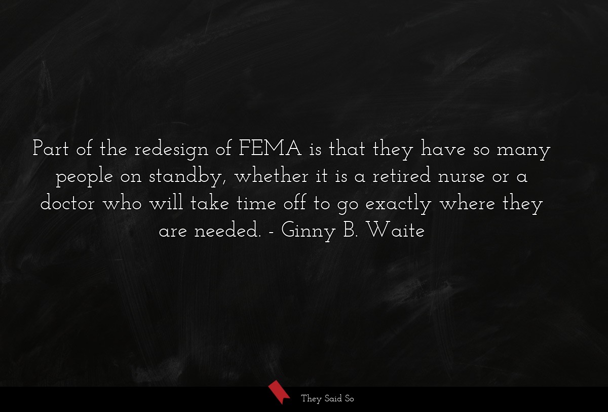 Part of the redesign of FEMA is that they have so many people on standby, whether it is a retired nurse or a doctor who will take time off to go exactly where they are needed.