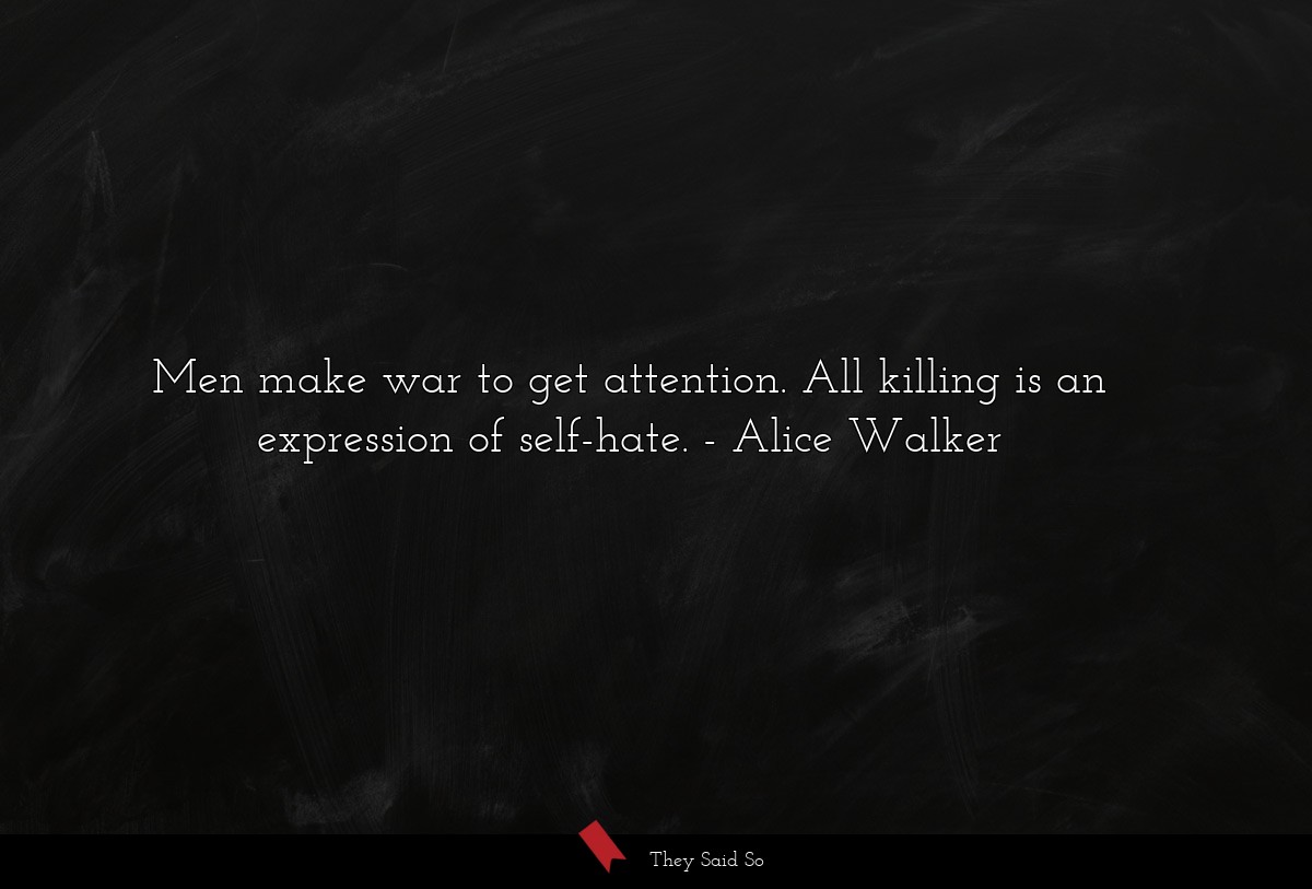 Men make war to get attention. All killing is an expression of self-hate.
