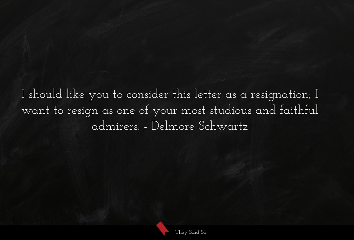 I should like you to consider this letter as a resignation; I want to resign as one of your most studious and faithful admirers.