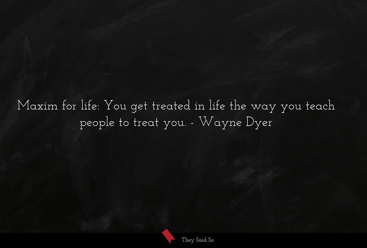 Maxim for life: You get treated in life the way you teach people to treat you.