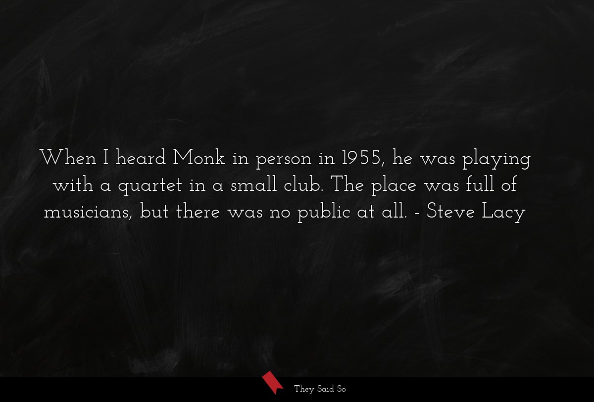 When I heard Monk in person in 1955, he was playing with a quartet in a small club. The place was full of musicians, but there was no public at all.