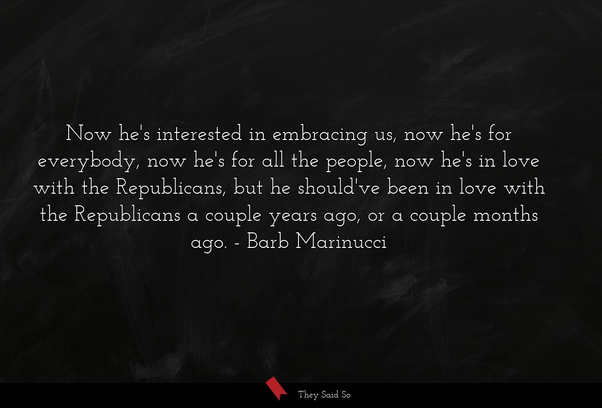 Now he's interested in embracing us, now he's for everybody, now he's for all the people, now he's in love with the Republicans, but he should've been in love with the Republicans a couple years ago, or a couple months ago.