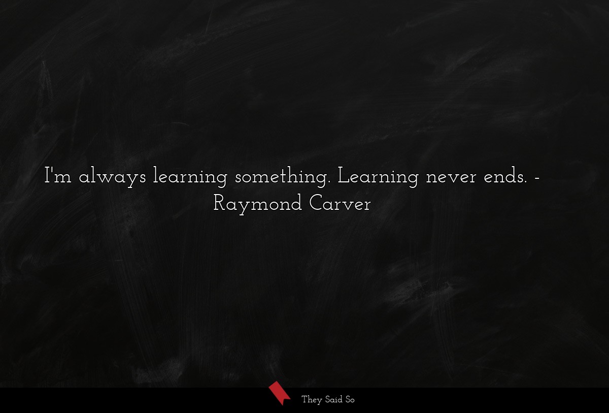 I'm always learning something. Learning never ends.