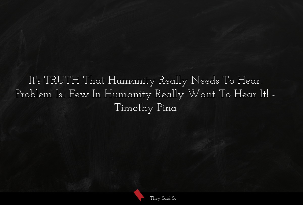 It's TRUTH That Humanity Really Needs To Hear. Problem Is.. Few In Humanity Really Want To Hear It!