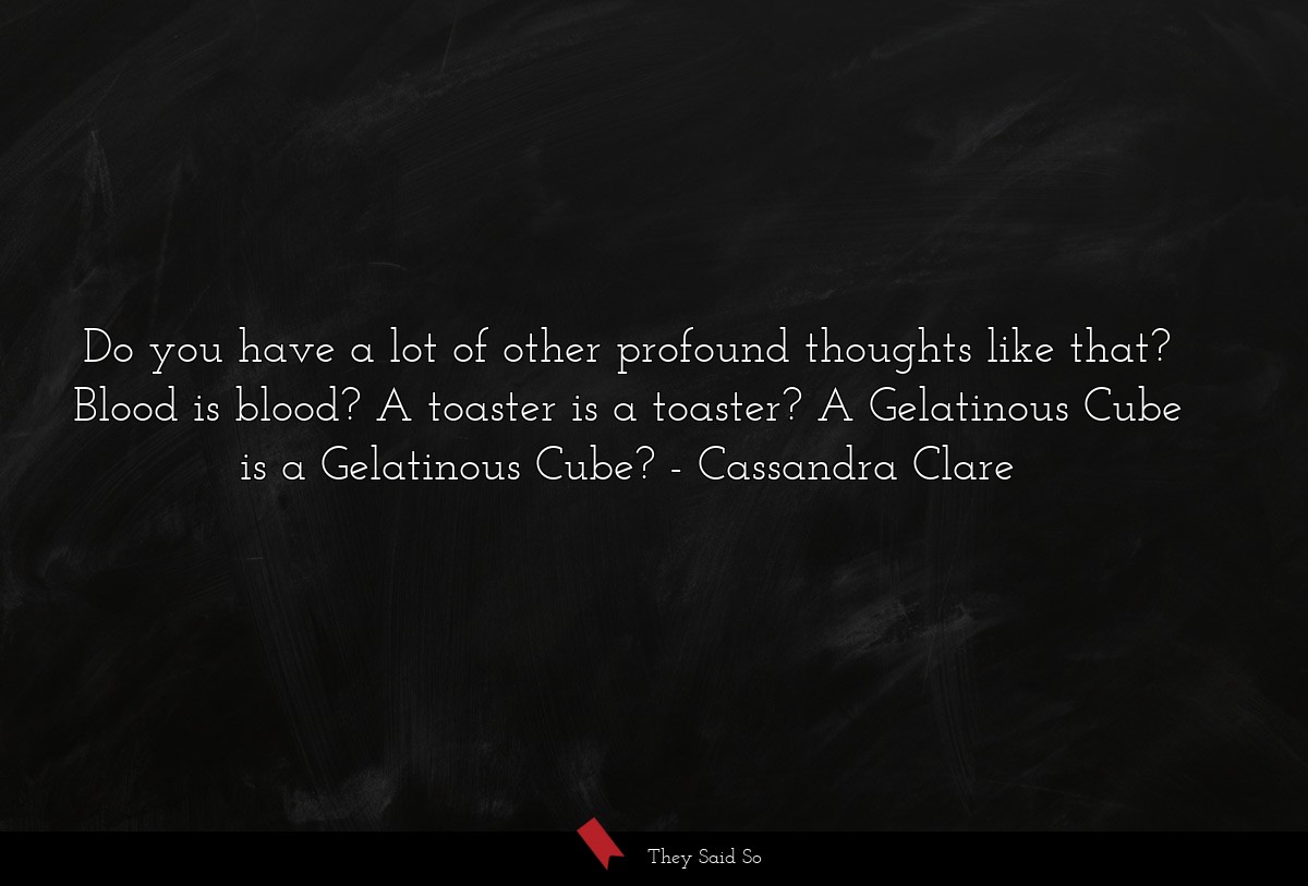 Do you have a lot of other profound thoughts like that? Blood is blood? A toaster is a toaster? A Gelatinous Cube is a Gelatinous Cube?