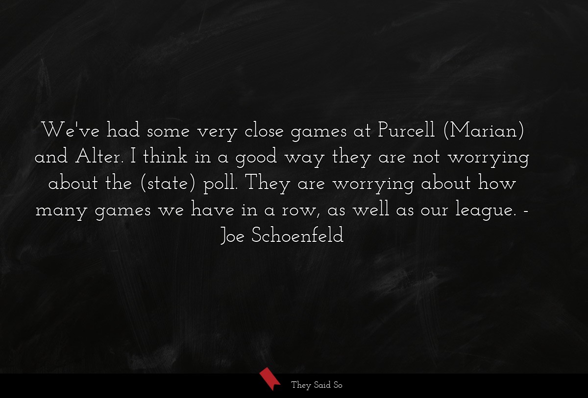 We've had some very close games at Purcell (Marian) and Alter. I think in a good way they are not worrying about the (state) poll. They are worrying about how many games we have in a row, as well as our league.