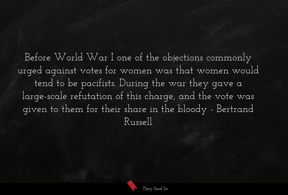 Before World War I one of the objections commonly urged against votes for women was that women would tend to be pacifists. During the war they gave a large-scale refutation of this charge, and the vote was given to them for their share in the bloody