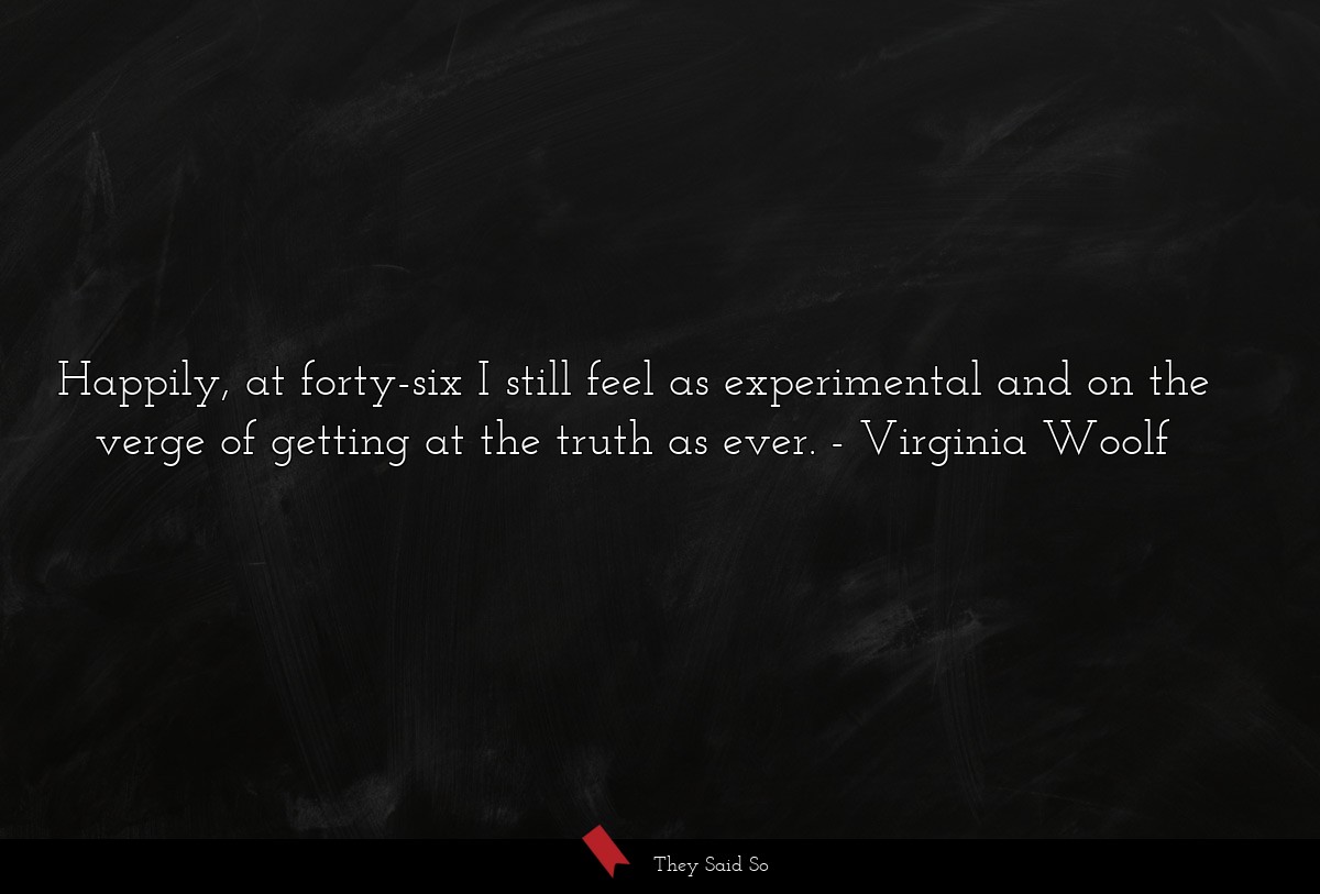 Happily, at forty-six I still feel as experimental and on the verge of getting at the truth as ever.