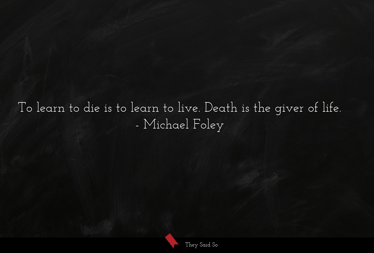 To learn to die is to learn to live. Death is the giver of life.