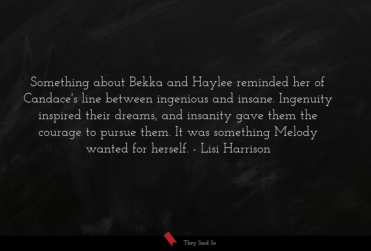 Something about Bekka and Haylee reminded her of Candace's line between ingenious and insane. Ingenuity inspired their dreams, and insanity gave them the courage to pursue them. It was something Melody wanted for herself.