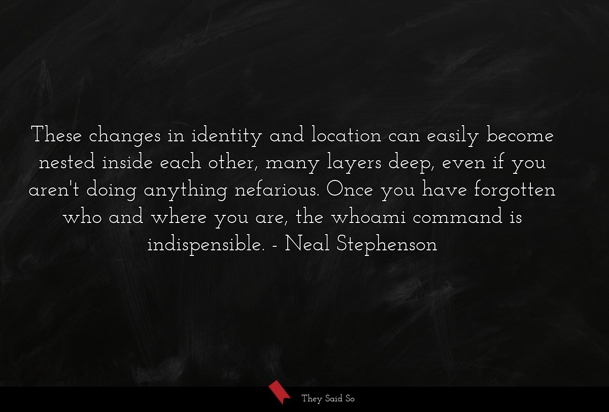 These changes in identity and location can easily become nested inside each other, many layers deep, even if you aren't doing anything nefarious. Once you have forgotten who and where you are, the whoami command is indispensible.