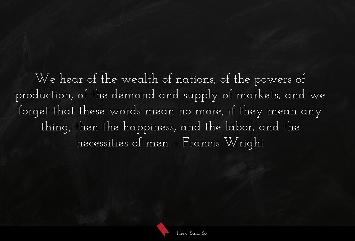We hear of the wealth of nations, of the powers of production, of the demand and supply of markets, and we forget that these words mean no more, if they mean any thing, then the happiness, and the labor, and the necessities of men.
