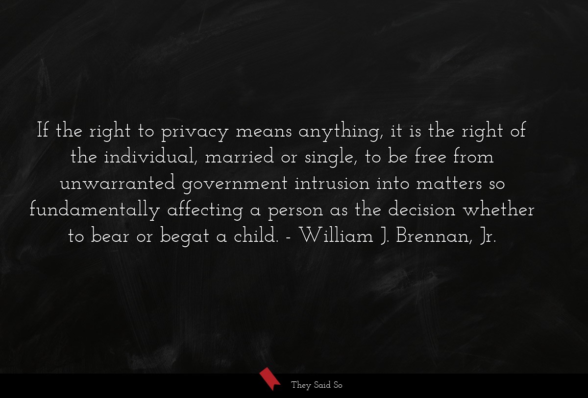 If the right to privacy means anything, it is the right of the individual, married or single, to be free from unwarranted government intrusion into matters so fundamentally affecting a person as the decision whether to bear or begat a child.
