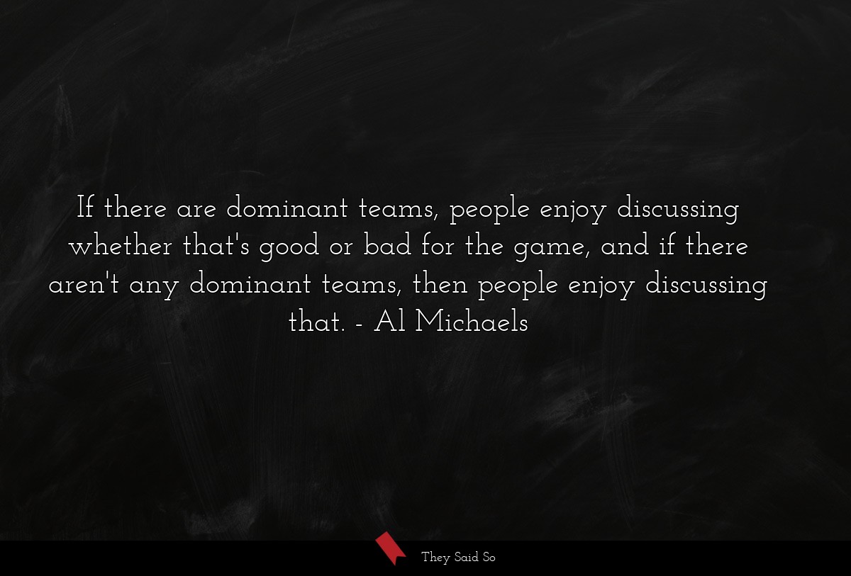 If there are dominant teams, people enjoy discussing whether that's good or bad for the game, and if there aren't any dominant teams, then people enjoy discussing that.