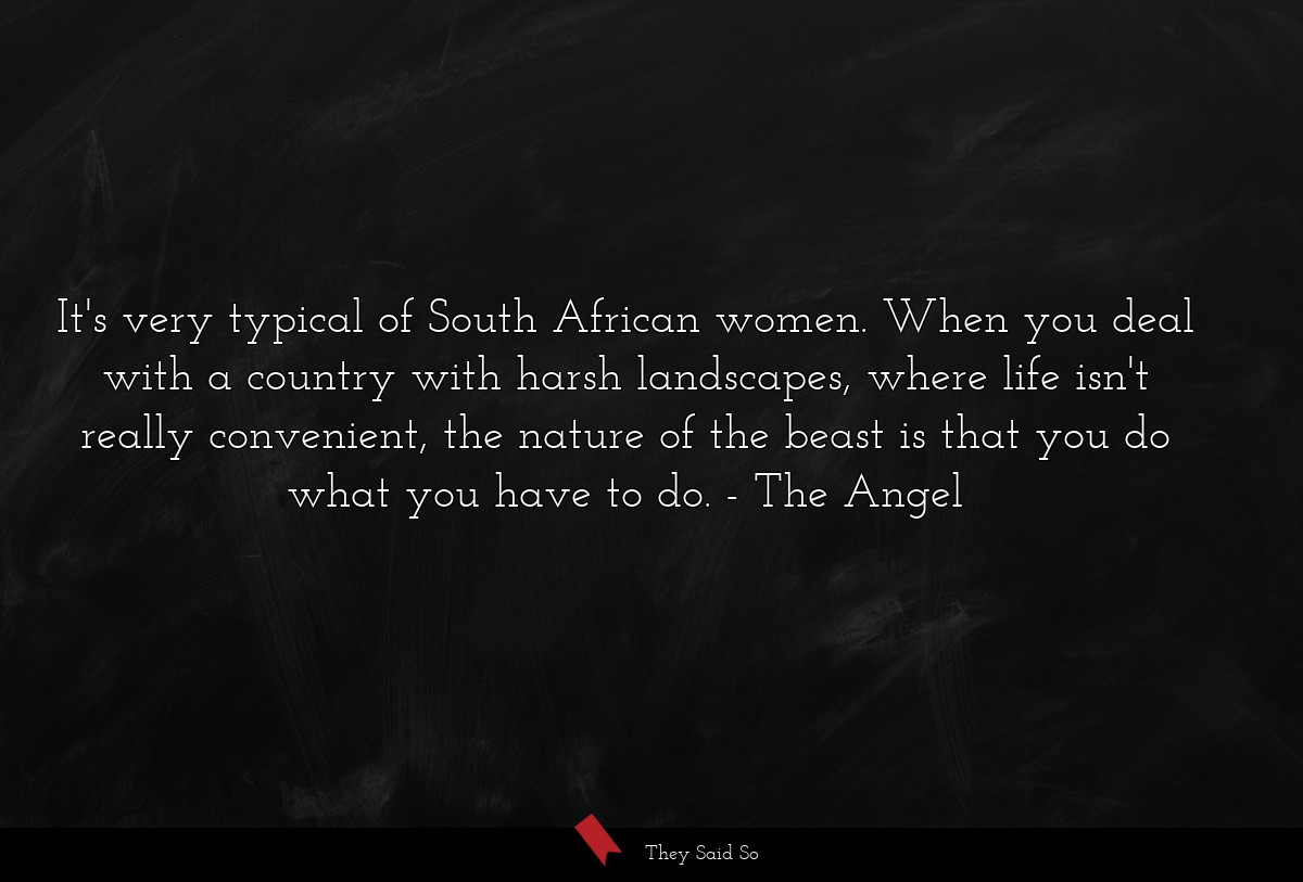 It's very typical of South African women. When you deal with a country with harsh landscapes, where life isn't really convenient, the nature of the beast is that you do what you have to do.
