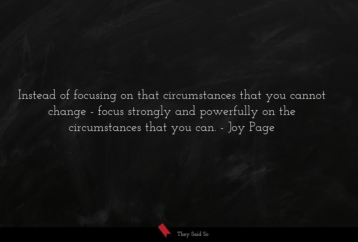 Instead of focusing on that circumstances that you cannot change - focus strongly and powerfully on the circumstances that you can.
