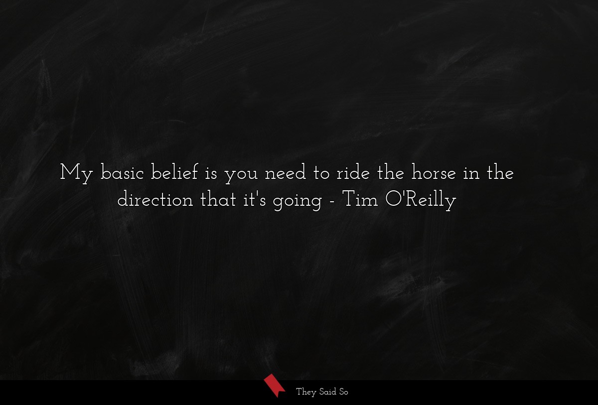 My basic belief is you need to ride the horse in the direction that it's going