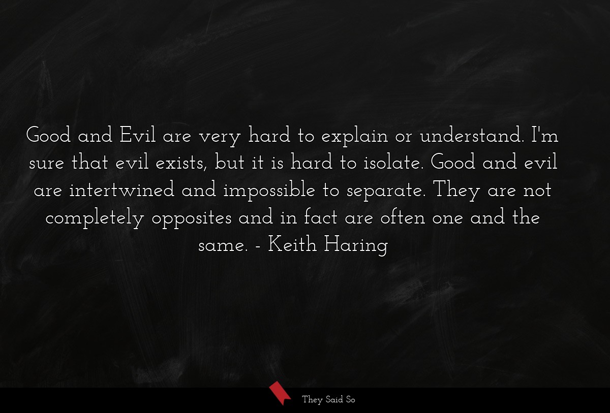Good and Evil are very hard to explain or understand. I'm sure that evil exists, but it is hard to isolate. Good and evil are intertwined and impossible to separate. They are not completely opposites and in fact are often one and the same.