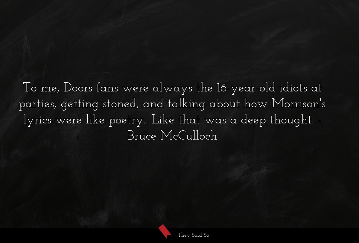To me, Doors fans were always the 16-year-old idiots at parties, getting stoned, and talking about how Morrison's lyrics were like poetry.. Like that was a deep thought.