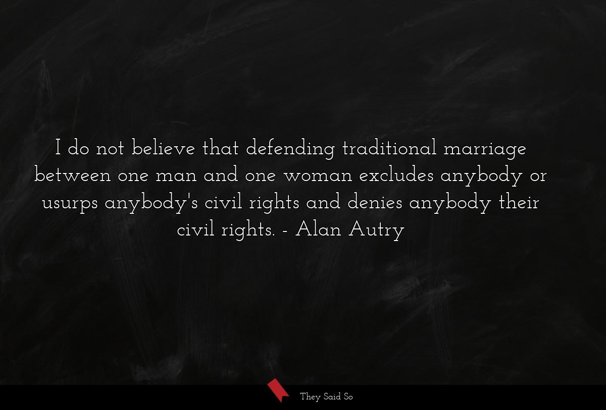 I do not believe that defending traditional marriage between one man and one woman excludes anybody or usurps anybody's civil rights and denies anybody their civil rights.