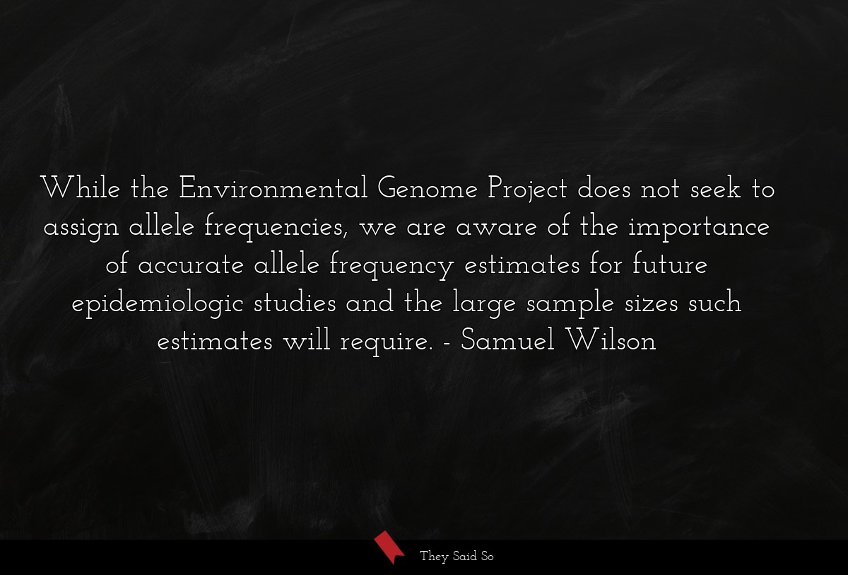 While the Environmental Genome Project does not seek to assign allele frequencies, we are aware of the importance of accurate allele frequency estimates for future epidemiologic studies and the large sample sizes such estimates will require.