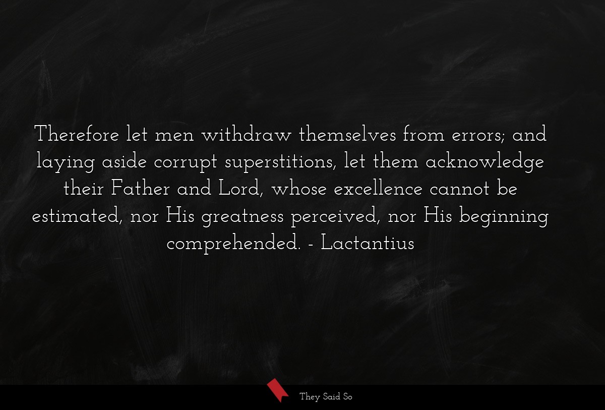 Therefore let men withdraw themselves from errors; and laying aside corrupt superstitions, let them acknowledge their Father and Lord, whose excellence cannot be estimated, nor His greatness perceived, nor His beginning comprehended.