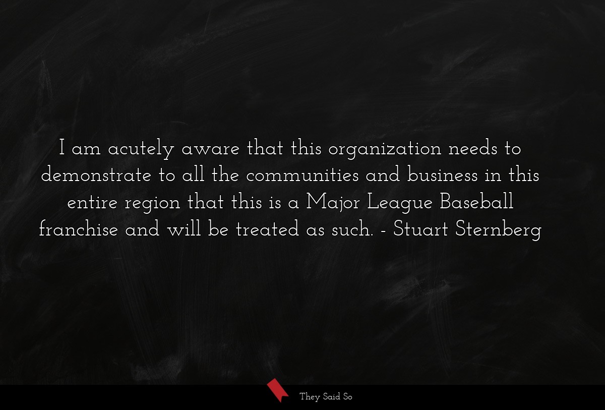 I am acutely aware that this organization needs to demonstrate to all the communities and business in this entire region that this is a Major League Baseball franchise and will be treated as such.