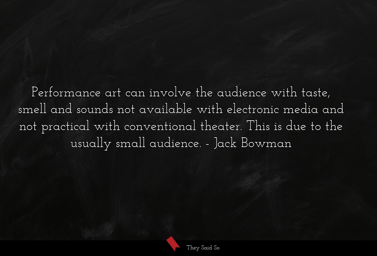 Performance art can involve the audience with taste, smell and sounds not available with electronic media and not practical with conventional theater. This is due to the usually small audience.