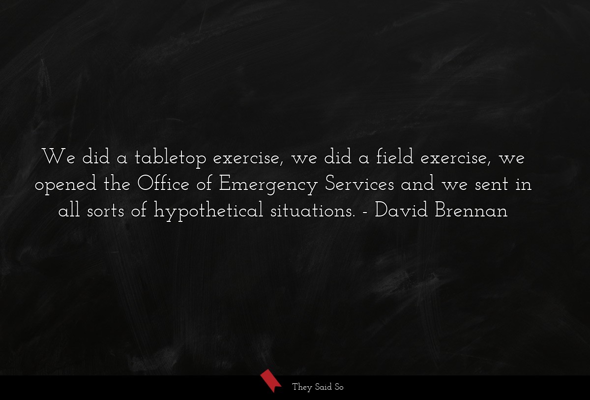 We did a tabletop exercise, we did a field exercise, we opened the Office of Emergency Services and we sent in all sorts of hypothetical situations.