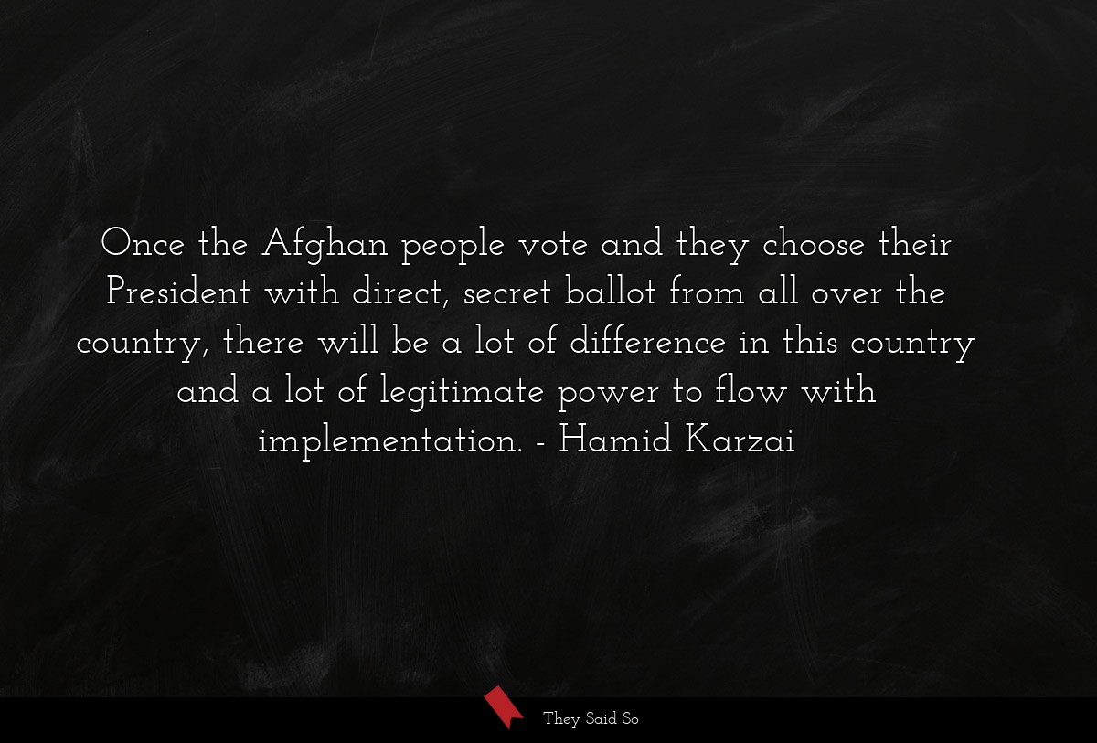 Once the Afghan people vote and they choose their President with direct, secret ballot from all over the country, there will be a lot of difference in this country and a lot of legitimate power to flow with implementation.