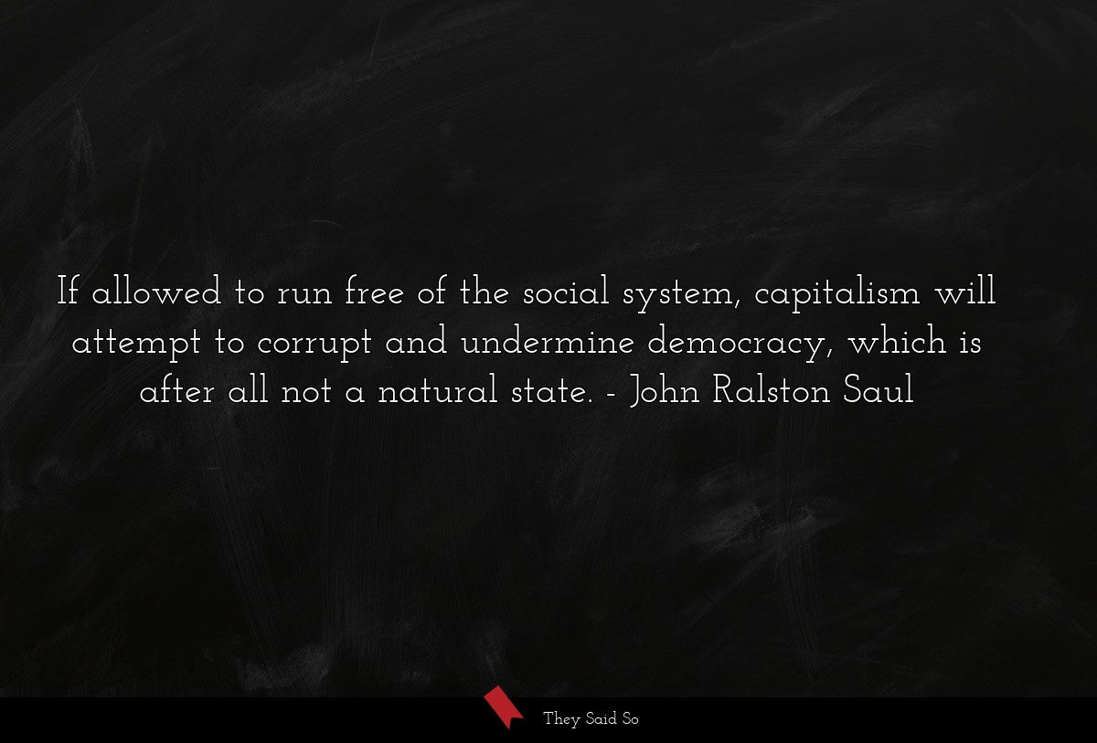 If allowed to run free of the social system, capitalism will attempt to corrupt and undermine democracy, which is after all not a natural state.