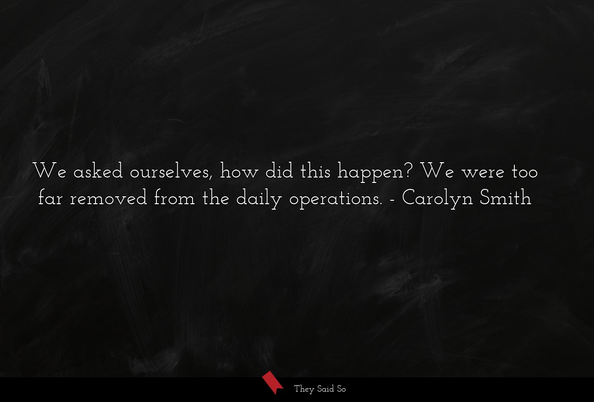 We asked ourselves, how did this happen? We were too far removed from the daily operations.