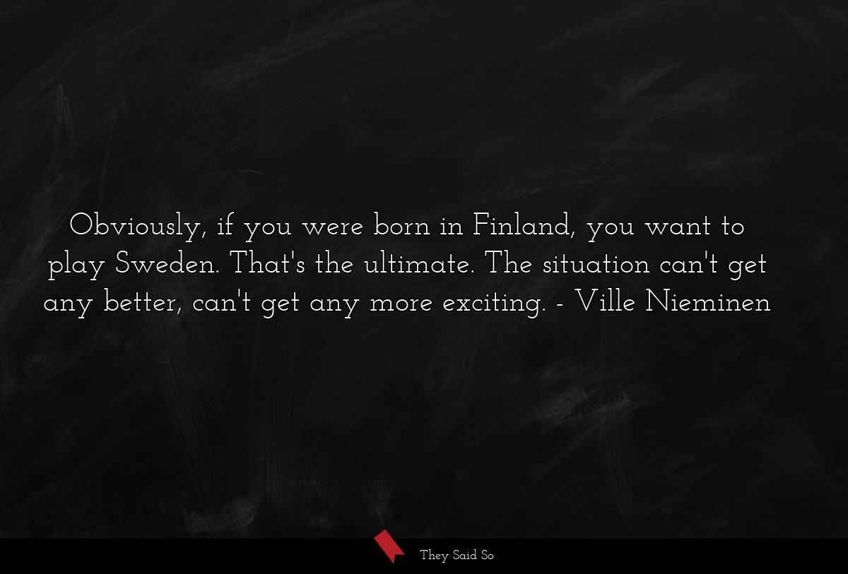 Obviously, if you were born in Finland, you want to play Sweden. That's the ultimate. The situation can't get any better, can't get any more exciting.