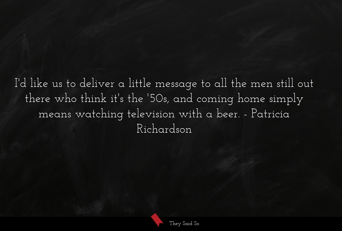 I'd like us to deliver a little message to all the men still out there who think it's the '50s, and coming home simply means watching television with a beer.