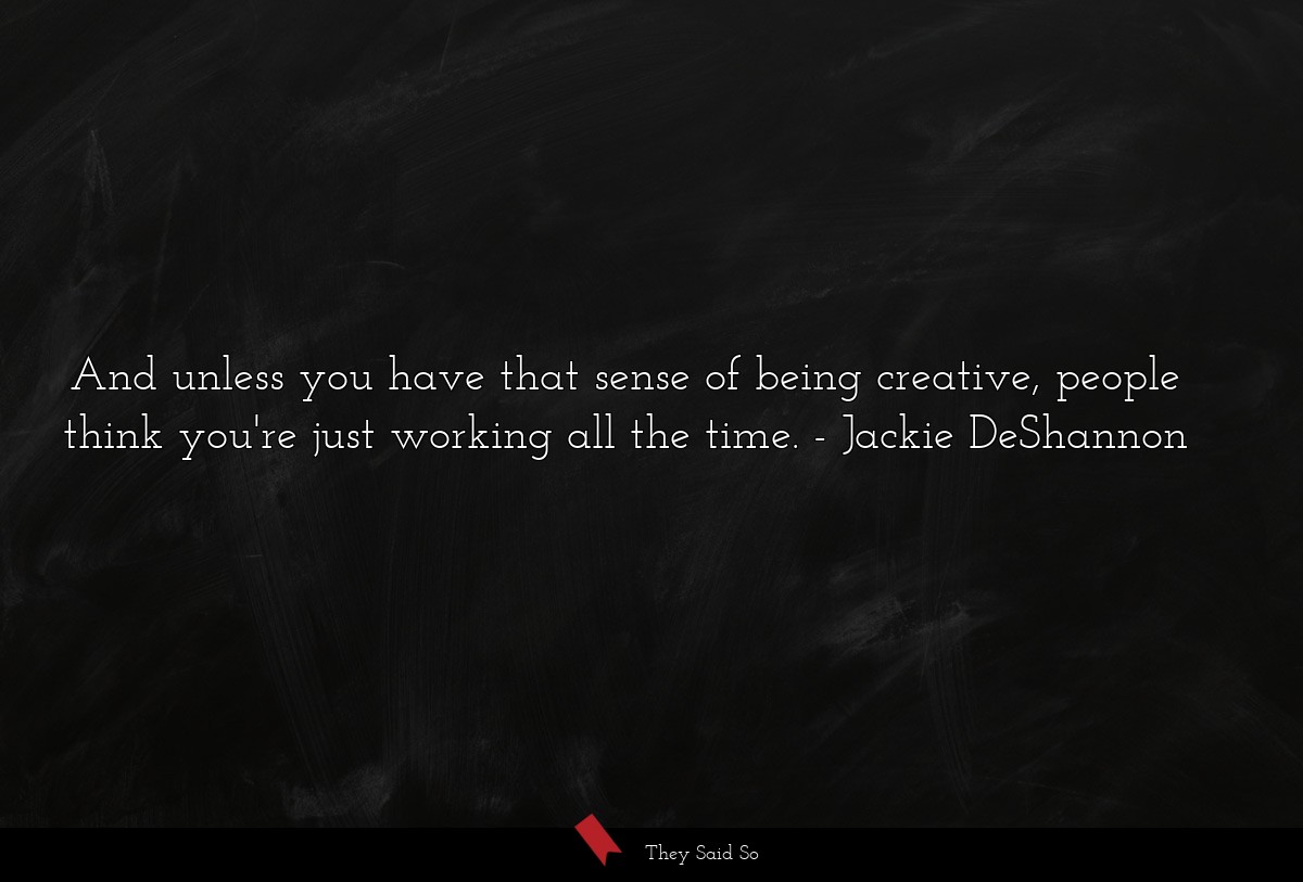 And unless you have that sense of being creative, people think you're just working all the time.