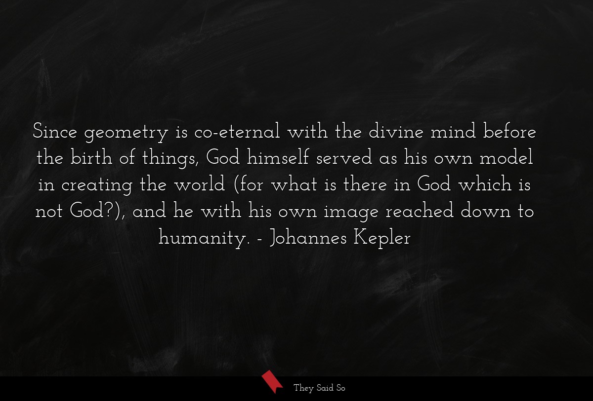 Since geometry is co-eternal with the divine mind before the birth of things, God himself served as his own model in creating the world (for what is there in God which is not God?), and he with his own image reached down to humanity.