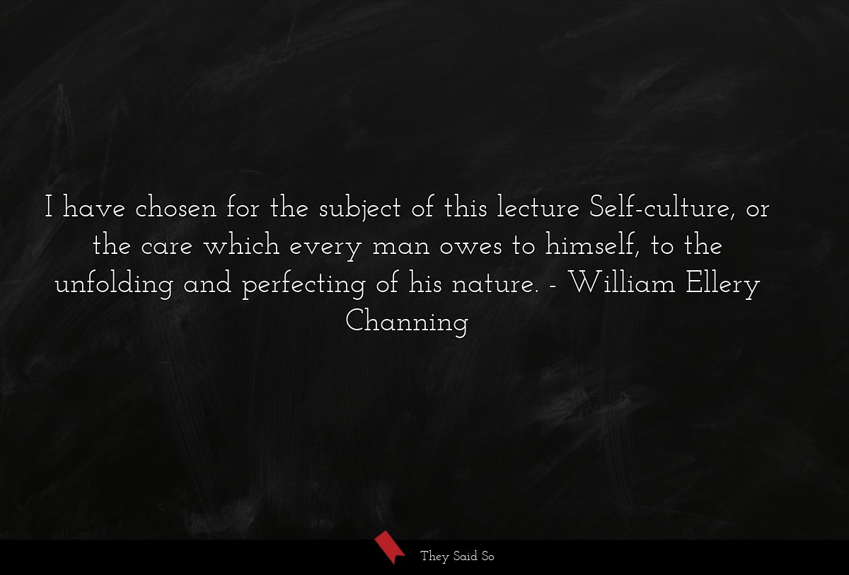 I have chosen for the subject of this lecture Self-culture, or the care which every man owes to himself, to the unfolding and perfecting of his nature.