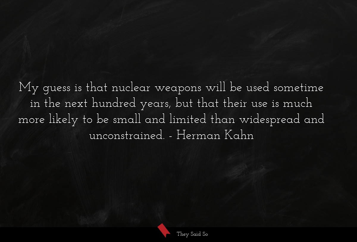 My guess is that nuclear weapons will be used sometime in the next hundred years, but that their use is much more likely to be small and limited than widespread and unconstrained.