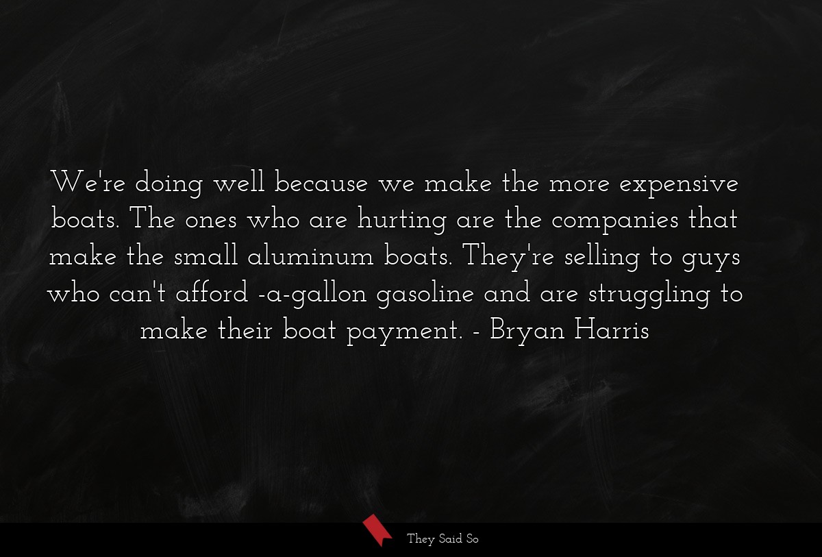 We're doing well because we make the more expensive boats. The ones who are hurting are the companies that make the small aluminum boats. They're selling to guys who can't afford -a-gallon gasoline and are struggling to make their boat payment.