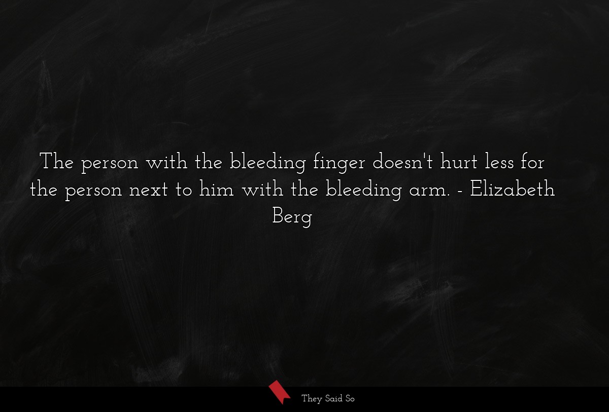 The person with the bleeding finger doesn't hurt less for the person next to him with the bleeding arm.