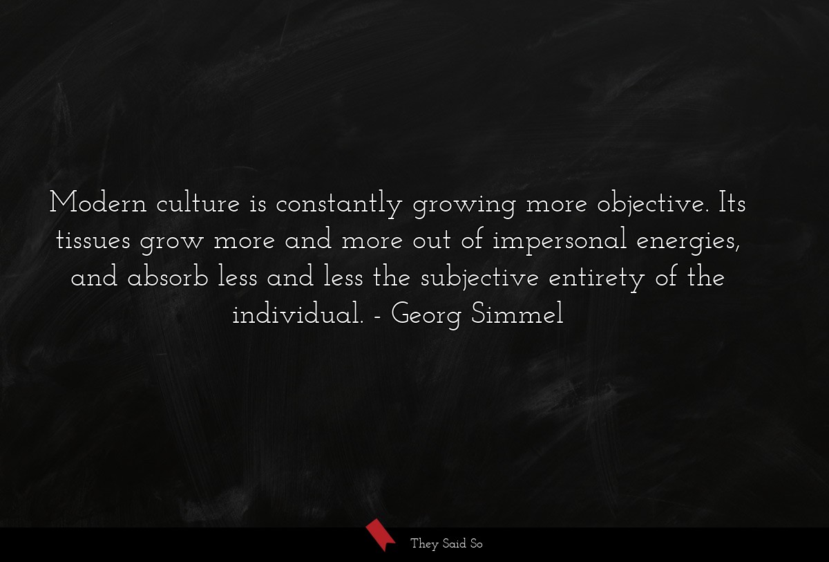 Modern culture is constantly growing more objective. Its tissues grow more and more out of impersonal energies, and absorb less and less the subjective entirety of the individual.
