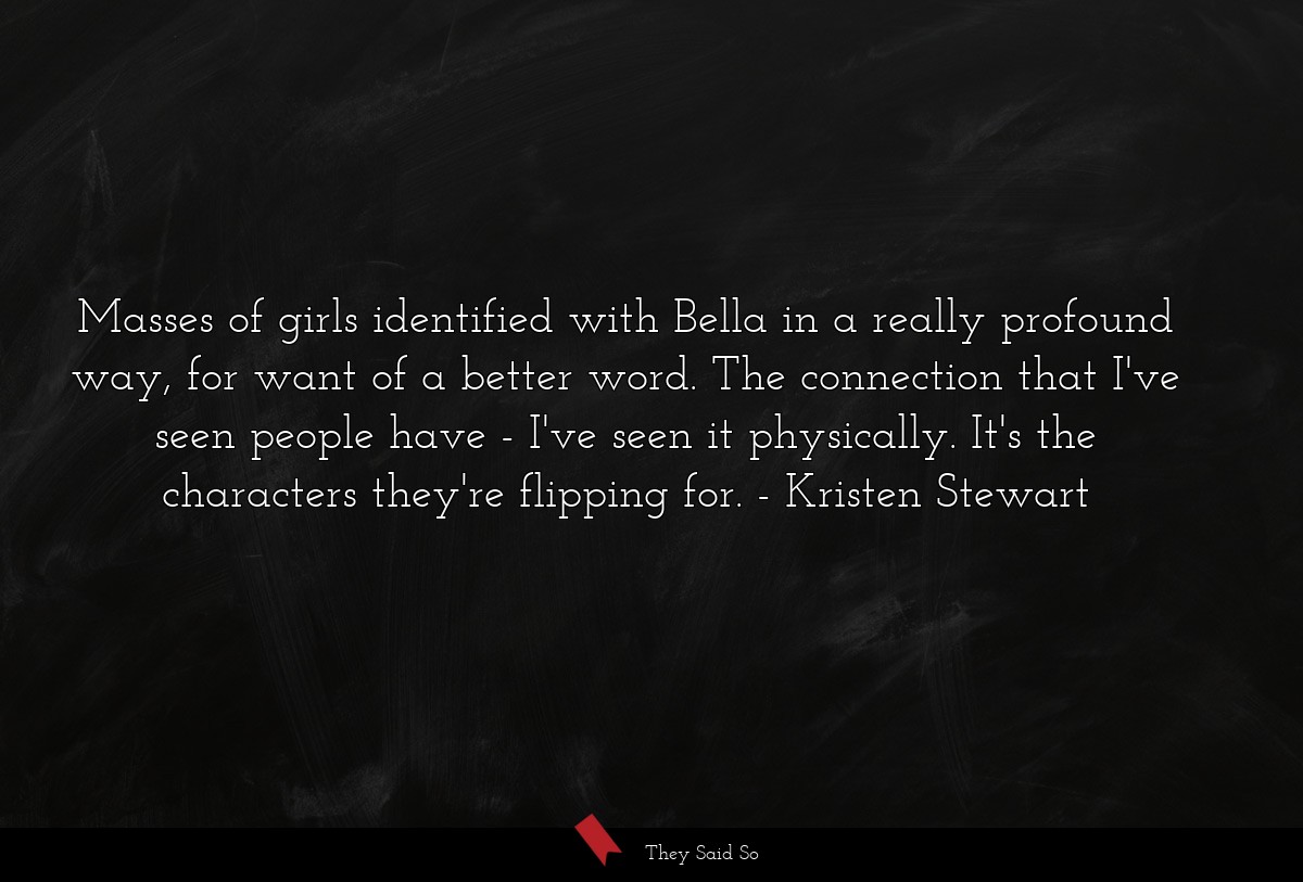 Masses of girls identified with Bella in a really profound way, for want of a better word. The connection that I've seen people have - I've seen it physically. It's the characters they're flipping for.