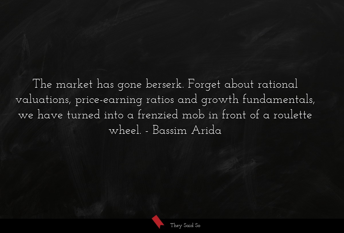 The market has gone berserk. Forget about rational valuations, price-earning ratios and growth fundamentals, we have turned into a frenzied mob in front of a roulette wheel.