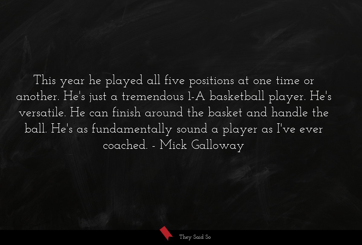 This year he played all five positions at one time or another. He's just a tremendous 1-A basketball player. He's versatile. He can finish around the basket and handle the ball. He's as fundamentally sound a player as I've ever coached.