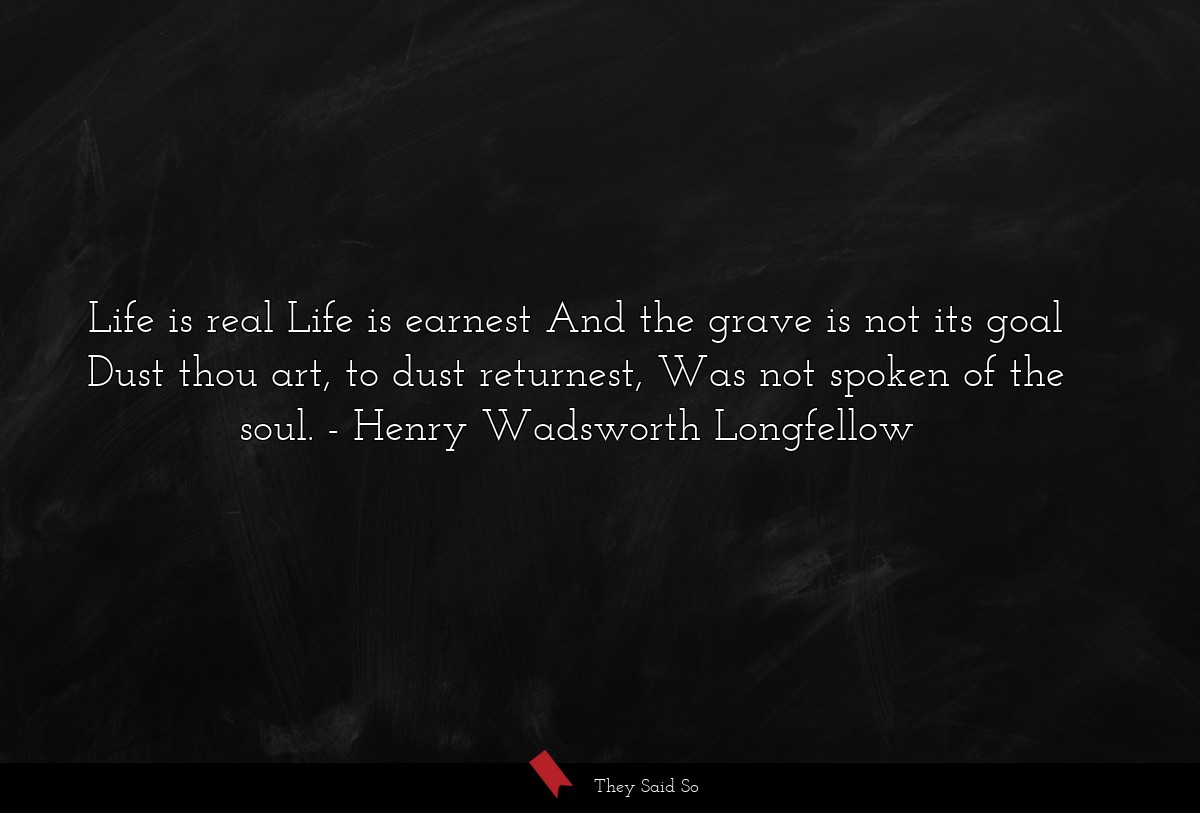 Life is real Life is earnest And the grave is not its goal Dust thou art, to dust returnest, Was not spoken of the soul.