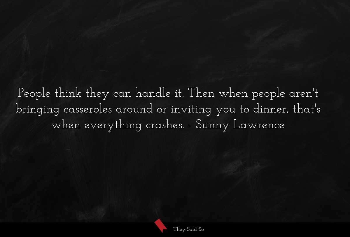 People think they can handle it. Then when people aren't bringing casseroles around or inviting you to dinner, that's when everything crashes.