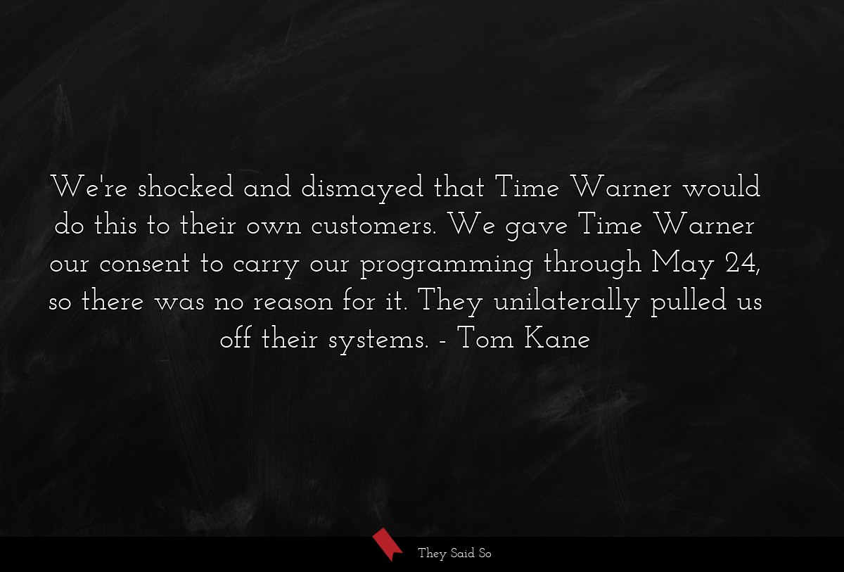 We're shocked and dismayed that Time Warner would do this to their own customers. We gave Time Warner our consent to carry our programming through May 24, so there was no reason for it. They unilaterally pulled us off their systems.