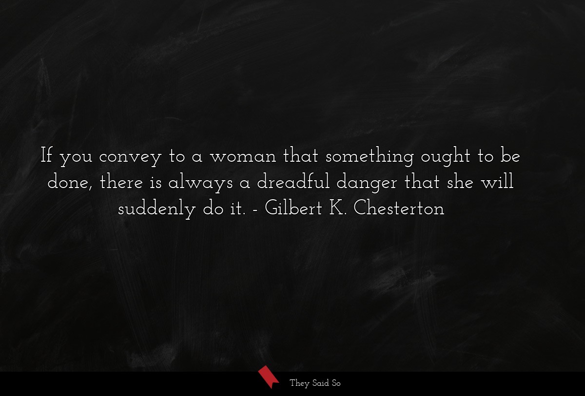 If you convey to a woman that something ought to be done, there is always a dreadful danger that she will suddenly do it.