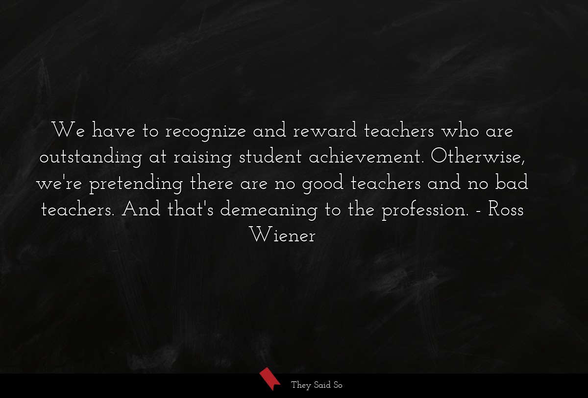 We have to recognize and reward teachers who are outstanding at raising student achievement. Otherwise, we're pretending there are no good teachers and no bad teachers. And that's demeaning to the profession.
