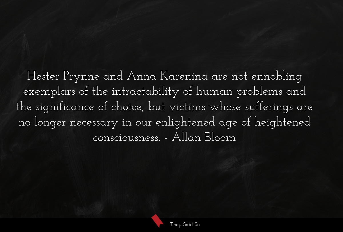 Hester Prynne and Anna Karenina are not ennobling exemplars of the intractability of human problems and the significance of choice, but victims whose sufferings are no longer necessary in our enlightened age of heightened consciousness.